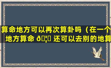 算命地方可以再次算卦吗（在一个地方算命 🦍 还可以去别的地算么）